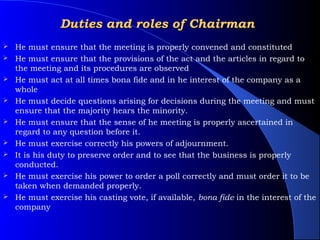 Duties and roles of Chairman
   He must ensure that the meeting is properly convened and constituted
   He must ensure that the provisions of the act and the articles in regard to
    the meeting and its procedures are observed
   He must act at all times bona fide and in he interest of the company as a
    whole
   He must decide questions arising for decisions during the meeting and must
    ensure that the majority hears the minority.
   He must ensure that the sense of he meeting is properly ascertained in
    regard to any question before it.
   He must exercise correctly his powers of adjournment.
   It is his duty to preserve order and to see that the business is properly
    conducted.
   He must exercise his power to order a poll correctly and must order it to be
    taken when demanded properly.
   He must exercise his casting vote, if available, bona fide in the interest of the
    company
 