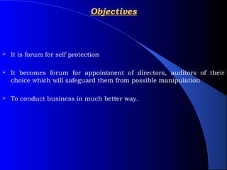 Objectives



   It is forum for self protection

   It becomes forum for appointment of directors, auditors of their
    choice which will safeguard them from possible manipulation

   To conduct business in much better way.
 
