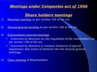 Meetings under Companies act of 1956

                   Share holders meetings
1)    Statutory meeting as per section 165 of the act

2)    Annual general meeting as per section 166 of the act

3)    Extraordinary general meetings: 
      Convened by directors on the requisition of the shareholders as
       per section 169 of the act.
      Convened by directors to transact business of special
       importance that arises in between the two Annual general
       meetings

4)    Class meeting of Shareholders.
 