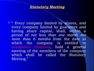 Statutory Meeting



“ Every company limited by shares, and
 every company limited by guarantee and
 having share capital, shall, within a
 period of not less than one month nor
 more than 6 months from the date at
 which the company is entitled to
 commence business, hold a general
 meeting of the members of the company
 which shall be called the Statutory
 Meeting.”
 