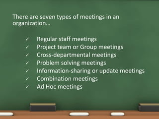 There are seven types of meetings in an 
organization… 
 Regular staff meetings 
 Project team or Group meetings 
 Cross-departmental meetings 
 Problem solving meetings 
 Information-sharing or update meetings 
 Combination meetings 
 Ad Hoc meetings 
 