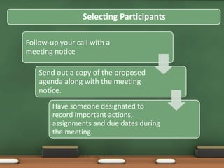 Selecting Participants 
Follow-up your call with a 
meeting notice 
Send out a copy of the proposed 
agenda along with the meeting 
notice. 
Have someone designated to 
record important actions, 
assignments and due dates during 
the meeting. 
 
