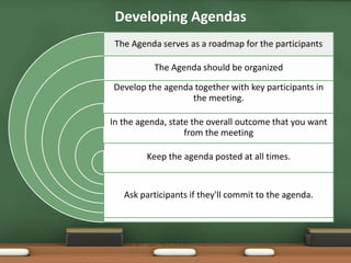 Developing Agendas 
The Agenda serves as a roadmap for the participants 
The Agenda should be organized 
Develop the agenda together with key participants in 
the meeting. 
In the agenda, state the overall outcome that you want 
from the meeting 
Keep the agenda posted at all times. 
Ask participants if they'll commit to the agenda. 
 