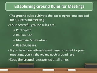 Establishing Ground Rules for Meetings 
The ground rules cultivate the basic ingredients needed 
for a successful meeting. 
Four powerful ground rules are: 
 Participate 
 Be Focused 
 Maintain Momentum 
 Reach Closure. 
If you have new attendees who are not used to your 
meetings, you might review each ground rule. 
Keep the ground rules posted at all times. 
 