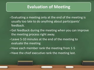 Evaluation of Meeting 
Evaluating a meeting only at the end of the meeting is 
usually too late to do anything about participants' 
feedback. 
Get feedback during the meeting when you can improve 
the meeting process right away. 
Leave 5-10 minutes at the end of the meeting to 
evaluate the meeting 
Have each member rank the meeting from 1-5 
Have the chief executive rank the meeting last. 
 