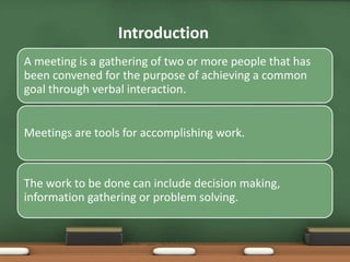 Introduction 
A meeting is a gathering of two or more people that has 
been convened for the purpose of achieving a common 
goal through verbal interaction. 
Meetings are tools for accomplishing work. 
The work to be done can include decision making, 
information gathering or problem solving. 
 