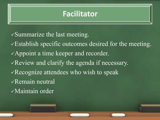 Summarize the last meeting. 
Establish specific outcomes desired for the meeting. 
Appoint a time keeper and recorder. 
Review and clarify the agenda if necessary. 
Recognize attendees who wish to speak 
Remain neutral 
Maintain order 
Facilitator 
 