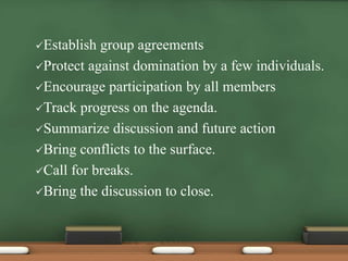 Establish group agreements 
Protect against domination by a few individuals. 
Encourage participation by all members 
Track progress on the agenda. 
Summarize discussion and future action 
Bring conflicts to the surface. 
Call for breaks. 
Bring the discussion to close. 
 