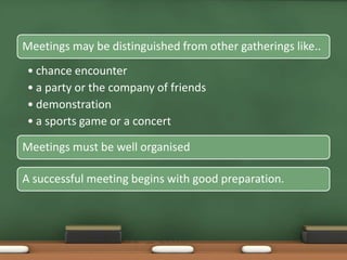 Meetings may be distinguished from other gatherings like.. 
• chance encounter 
• a party or the company of friends 
• demonstration 
• a sports game or a concert 
Meetings must be well organised 
A successful meeting begins with good preparation. 
 