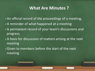 What Are Minutes ? 
An official record of the proceedings of a meeting, 
A reminder of what happened at a meeting 
A permanent record of your team’s discussions and 
progress. 
A basis for discussion of matters arising at the next 
meeting 
Given to members before the start of the next 
meeting 
 