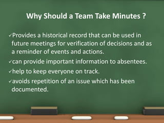 Why Should a Team Take Minutes ? 
Provides a historical record that can be used in 
future meetings for verification of decisions and as 
a reminder of events and actions. 
can provide important information to absentees. 
help to keep everyone on track. 
avoids repetition of an issue which has been 
documented. 
 