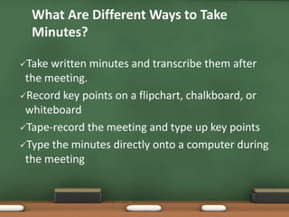 What Are Different Ways to Take 
Minutes? 
Take written minutes and transcribe them after 
the meeting. 
Record key points on a flipchart, chalkboard, or 
whiteboard 
Tape-record the meeting and type up key points 
Type the minutes directly onto a computer during 
the meeting 
 