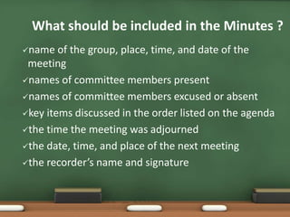 What should be included in the Minutes ? 
name of the group, place, time, and date of the 
meeting 
names of committee members present 
names of committee members excused or absent 
key items discussed in the order listed on the agenda 
the time the meeting was adjourned 
the date, time, and place of the next meeting 
the recorder’s name and signature 
 