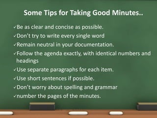 Some Tips for Taking Good Minutes.. 
Be as clear and concise as possible. 
Don’t try to write every single word 
Remain neutral in your documentation. 
Follow the agenda exactly, with identical numbers and 
headings 
Use separate paragraphs for each item. 
Use short sentences if possible. 
Don’t worry about spelling and grammar 
number the pages of the minutes. 
 