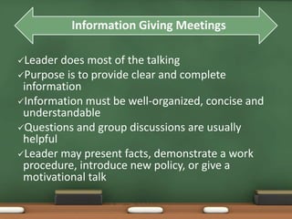 Information Giving Meetings 
Leader does most of the talking 
Purpose is to provide clear and complete 
information 
Information must be well-organized, concise and 
understandable 
Questions and group discussions are usually 
helpful 
Leader may present facts, demonstrate a work 
procedure, introduce new policy, or give a 
motivational talk 
 