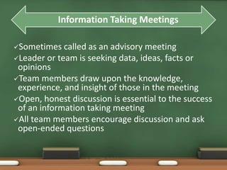 Information Taking Meetings 
Sometimes called as an advisory meeting 
Leader or team is seeking data, ideas, facts or 
opinions 
Team members draw upon the knowledge, 
experience, and insight of those in the meeting 
Open, honest discussion is essential to the success 
of an information taking meeting 
All team members encourage discussion and ask 
open-ended questions 
 