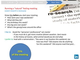 1, 37, 47 How CEO’s do it Naked Hour: Hour Leave ‘em Guessing
Running a “natural” feeling meeting
(covert research is necessary)
Know this before you start your meeting
 How were your reps weekends?
 What did they do?
 Any birthdays this week?
 Any big wins last week?
 What’s the gossip/news around the office
I like to: Avoid the “personal / professional” win starter
- If you must do it, get more creative (dream vacation…best movie
in the history of movies, what animal would you be and why)
I prefer to: lead with a conversation…”You were in xyz location this weekend, Joe
how was that? Did anyone else do anything
fun this weekend? Did anyone read that post…
25%
of the meeting
 
