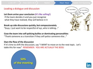 1, 37, 47 How CEO’s do it Naked Hour: Hour Leave ‘em Guessing
Leading a dialogue and discussion
Let them arrive your conclusion (it’s like selling!)
If the team decides it and you just recognize
what they have realized, they will believe in it
Break up side discussions quickly, but compassionately
“Guys, I just want to be respectful of xyz, who is talking…”
Coax the team into self-policing bullies or dominating personalities
“Thank someone as a transition if they self-police someone else…”
Own the flow of the discussion
If it’s time to shift the discussion, say “I WANT to move on to the next topic. Let’s
table this for now.” REMEMBER: YOU ARE ACTUALLY THE BOSS
50%
of the meeting
 