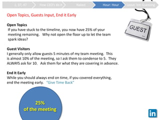 1, 37, 47 How CEO’s do it Naked Hour: Hour Leave ‘em Guessing
Open Topics, Guests Input, End it Early
Open Topics
If you have stuck to the timeline, you now have 25% of your
meeting remaining. Why not open the floor up to let the team
spark ideas?
Guest Visitors
I generally only allow guests 5 minutes of my team meeting. This
is almost 10% of the meeting, so I ask them to condense to 5. They
ALWAYS ask for 10. Ask them for what they are covering in advance.
End It Early
While you should always end on time, if you covered everything,
end the meeting early. “Give Time Back”
25%
of the meeting
 
