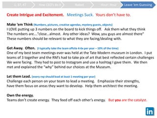 1, 37, 47 How CEO’s do it Naked Hour: Hour Leave ‘em Guessing
Create Intrigue and Excitement. Meetings Suck. Yours don’t have to.
Make ‘em Think (Numbers, pictures, creative agendas, mystery guests, objects)
I LOVE putting up 3 numbers on the board to kick things off. Ask them what they think
The numbers are….”close…almost. Any other ideas? Wow, you guys are almost there”
These numbers should be relevant to what they are facing/dealing with.
Get Away. Often. (I typically take the team offsite 4-6x per year – 10% of the time)
One of my best team meetings ever was held at the Tate Modern museum in London. I put
teams of 3 together and the RM’s had to take pix of art that best reflected certain challenges
We were facing. They had to post to Instagram and use a hashtag I gave them. We then
met and explained the “why” behind our choices at the Museum.
Let them Lead. (every rep should lead at least 1 meeting per year)
Challenge each person on your team to lead a meeting. Emphasize their strengths,
have them focus on areas they want to develop. Help them architect the meeting.
Own the energy.
Teams don’t create energy. They feed off each other’s energy. But you are the catalyst.
 