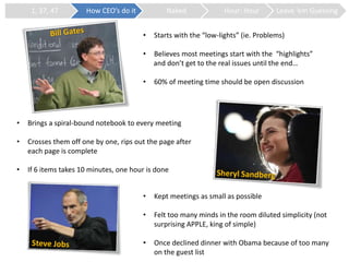 • Starts with the “low-lights” (ie. Problems)
• Believes most meetings start with the “highlights”
and don’t get to the real issues until the end…
• 60% of meeting time should be open discussion
• Brings a spiral-bound notebook to every meeting
• Crosses them off one by one, rips out the page after
each page is complete
• If 6 items takes 10 minutes, one hour is done
• Kept meetings as small as possible
• Felt too many minds in the room diluted simplicity (not
surprising APPLE, king of simple)
• Once declined dinner with Obama because of too many
on the guest list
1, 37, 47 How CEO’s do it Naked Hour: Hour Leave ‘em Guessing
 