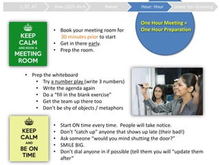 One Hour Meeting =
One Hour Preparation
1, 37, 47 How CEO’s do it Naked Hour: Hour Leave ‘em Guessing
• Book your meeting room for
30 minutes prior to start
• Get in there early.
• Prep the room.
• Prep the whiteboard
• Try a number play (write 3 numbers)
• Write the agenda again
• Do a “fill in the blank exercise”
• Get the team up there too
• Don’t be shy of objects / metaphors
• Start ON time every time. People will take notice.
• Don’t “catch up” anyone that shows up late (their bad!)
• Ask someone “would you mind shutting the door?”
• SMILE BIG.
• Don’t dial anyone in if possible (tell them you will “update them
after”
 