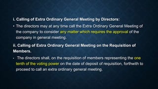 i. Calling of Extra Ordinary General Meeting by Directors:
• The directors may at any time call the Extra Ordinary General Meeting of
the company to consider any matter which requires the approval of the
company in general meeting.
ii. Calling of Extra Ordinary General Meeting on the Requisition of
Members.
• The directors shall, on the requisition of members representing the one
tenth of the voting power on the date of deposit of requisition, forthwith to
proceed to call an extra ordinary general meeting.
 