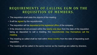REQUIREMENTS OF CALLING EGM ON THE
REQUISITION OF MEMBERS.
• The requisition shall state the objects of the meeting.
• It will be signed by the requisitionists.
• The requisition will be deposited at the registered office of the company.
• If the directors do not proceed within the twenty one days from the date of the requisition
being so deposited to call a meeting, the requisitionists may themselves call the
meeting.
• The meeting so called shall be held within three months from the date of depositing such
requisition.
• The meeting will be called in the same manner as the meetings are called by directors.
 