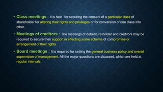• Class meetings : It is held for securing the consent of a particular class of
shareholder for altering their rights and privileges or for conversion of one class into
other.
• Meetings of creditors : The meetings of debenture holder and creditors may be
required to secure their support in effecting some scheme of compromise or
arrangement of their rights.
• Board meetings : It is required for setting the general business policy and overall
supervision of management. All the major questions are dicussed, which are held at
regular intervals.
 