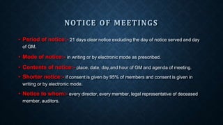NOTICE OF MEETINGS
• Period of notice:- 21 days clear notice excluding the day of notice served and day
of GM.
• Mode of notice:- in writing or by electronic mode as prescribed.
• Contents of notice:- place, date, day,and hour of GM and agenda of meeting.
• Shorter notice:- if consent is given by 95% of members and consent is given in
writing or by electronic mode.
• Notice to whom:- every director, every member, legal representative of deceased
member, auditors.
 