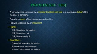 PROXIES(SEC 105)
• A person who is appointed by a member to attend and vote in a meeting on behalf of the
member of company.
• Proxy is an agent of the member appointing him.
• Proxy is appointed by an instrument.
• Rights:-
Right to attend the meeting.
Right to vote on poll.
Right to demand poll.
• Disabilities:-
No right to speack at the meeting.
Can’t vote by show of hands.
He is not counted for the quorum.
 