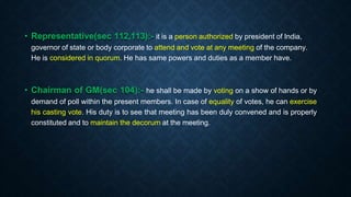 • Representative(sec 112,113):- it is a person authorized by president of India,
governor of state or body corporate to attend and vote at any meeting of the company.
He is considered in quorum. He has same powers and duties as a member have.
• Chairman of GM(sec 104):- he shall be made by voting on a show of hands or by
demand of poll within the present members. In case of equality of votes, he can exercise
his casting vote. His duty is to see that meeting has been duly convened and is properly
constituted and to maintain the decorum at the meeting.
 