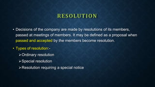 RESOLUTION
• Decisions of the company are made by resolutions of its members,
passed at meetings of members. It may be defined as a proposal when
passed and accepted by the members become resolution.
• Types of resolution:-
Ordinary resolution
Special resolution
Resolution requiring a special notice
 