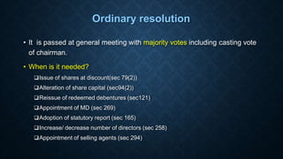 Ordinary resolution
• It is passed at general meeting with majority votes including casting vote
of chairman.
• When is it needed?
Issue of shares at discount(sec 79(2))
Alteration of share capital (sec94(2))
Reissue of redeemed debentures (sec121)
Appointment of MD (sec 269)
Adoption of statutory report (sec 165)
Increase/ decrease number of directors (sec 258)
Appointment of selling agents (sec 294)
 