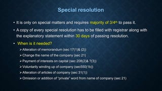 Special resolution
• It is only on special matters and requires majority of 3/4th to pass it.
• A copy of every special resolution has to be filled with registrar along with
the explanatory statement within 30 days of passing resolution.
• When is it needed?
Alteration of memorandum (sec 17(1)& (2))
Change the name of the company (sec 21)
Payment of interests on capital (sec 208(2)& ?(3))
Voluntarily winding up of company (sec550(1b))
Alteration of articles of company (sec 31(1))
Omission or addition of “private” word from name of company (sec 21)
 