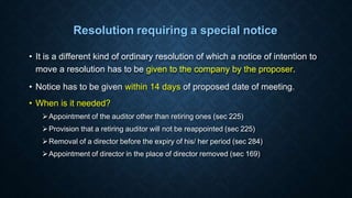 Resolution requiring a special notice
• It is a different kind of ordinary resolution of which a notice of intention to
move a resolution has to be given to the company by the proposer.
• Notice has to be given within 14 days of proposed date of meeting.
• When is it needed?
Appointment of the auditor other than retiring ones (sec 225)
Provision that a retiring auditor will not be reappointed (sec 225)
Removal of a director before the expiry of his/ her period (sec 284)
Appointment of director in the place of director removed (sec 169)
 