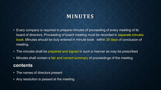 MINUTES
• Every company is required to prepare minutes of proceeding of every meeting of its
board of directors. Proceeding of board meeting must be recorded in separate minutes
book. Minutes should be duly entered in minute book within 30 days of conclusion of
meeting.
• The minutes shall be prepared and signed in such a manner as may be prescribed
• Minutes shall contain a fair and correct summary of proceedings of the meeting
contents
• The names of directors present
• Any resolution is passed at the meeting
 