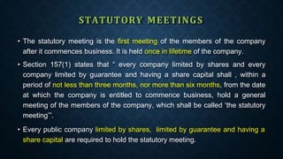 STATUTORY MEETINGS
• The statutory meeting is the first meeting of the members of the company
after it commences business. It is held once in lifetime of the company.
• Section 157(1) states that “ every company limited by shares and every
company limited by guarantee and having a share capital shall , within a
period of not less than three months, nor more than six months, from the date
at which the company is entitled to commence business, hold a general
meeting of the members of the company, which shall be called ‘the statutory
meeting’”.
• Every public company limited by shares, limited by guarantee and having a
share capital are required to hold the statutory meeting.
 