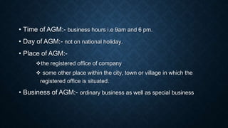 • Time of AGM:- business hours i.e 9am and 6 pm.
• Day of AGM:- not on national holiday.
• Place of AGM:-
the registered office of company
 some other place within the city, town or village in which the
registered office is situated.
• Business of AGM:- ordinary business as well as special business
 