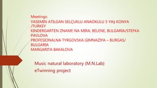 Meetings:
YASEMIN ATILGAN SELÇUKLU ANAOKULU 5 YAŞ KONYA
/TURKEY
KINDERGARTEN ZNAME NA MIRA, BELENE, BULGARIA/STEFKA
PAVLOVA
PROFESIONALNA TYRGOVSKA GIMNAZIYA – BURGAS/
BULGARIA
MARGARITA BAKALOVA
Music natural laboratory (M.N.Lab)
eTwinning project
 