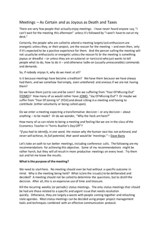 Meetings – As Certain and as Joyous as Death and Taxes
There are very few people that actually enjoy meetings. I have never heard anyone say, “I
can’t wait for the meeting this afternoon” unless it’s followed by “I won’t have to eat at my
desk.”
Certainly, the people who are called to attend a meeting largely lack enthusiasm are
energetic unless they, or their project, are the reason for the meeting – and even then, only
if it’s expected to be a positive experience for them. And the person calling the meeting will
not usually be enthusiastic or energetic unless the reason fo br the meeting is something
joyous or dreadful – or unless they are an autocrat or narcissist who just wants to tell
people what to do, how to do it – and otherwise ladle-on (usually unreasonable) commands
and demands.
So, if nobody enjoys it, why do we meet at all?
Is it because meetings have become a tradition? We have them because we have always
had them, and we somehow feel empty, even untethered and anxious if we are not having
them?
Do we have them just to see and be seen? Are we suffering from “Fear Of Missing Out”
(FOMO)? How many of us would rather have JOMO, “Joy Of Missing Out”? Or maybe we
suffer from “Fear Of Joining In” (FOJI) and dread sitting in a meeting and having to
contribute (either voluntarily or being called upon).
Do we enter a meeting expecting a transformative decision – or any decision – about
anything – to be made? Or do we wonder, “Why the heck am here?”
How many of us can relate to being a meeting and feeling like we are in the class of the
Economics Teacher in “Ferris Bueller’s Day Off”?
“If you had to identify, in one word, the reason why the human race has not achieved, and
never will achieve, its full potential, that word would be ‘meetings.” – Dave Barry
Let’s take an oath to run better meetings, including conference calls. The following are my
recommendations for achieving this objective. Some of my recommendations might be
rather harsh, but they will all result in more productive meetings on every level. Try them
out and let me know the results.
What is the purpose of the meeting?
We need to start here. No meeting should ever be had without a specific outcome in
mind. Why is the meeting being held? What is/are the issue(s) to be deliberated and
decided? A meeting should not be called to determine the questions, but to distill the
decision. After all, this is an expensive use of time and treasure.
Kill the recurring weekly (or periodic) status meetings. The only status meetings that should
be had are those related to a specific and urgent issue that needs resolution
quickly. Otherwise, they are largely a waste with people coming together and rehashing
stale agendas. Most status meetings can be decided using proper project management
tools and techniques combined with an effective communication protocol.
 