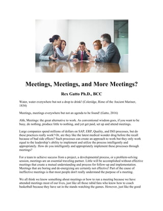 Meetings, Meetings, and More Meetings?
Rex Gatto Ph.D., BCC
Water, water everywhere but not a drop to drink! (Coleridge, Rime of the Ancient Mariner,
1834)
Meetings, meetings everywhere but not an agenda to be found! (Gatto, 2016)
Ahh, Meetings: the great alternative to work. As conventional wisdom goes, if you want to be
busy, do nothing, produce little to nothing, and yet get paid, set up and attend meetings.
Large companies spend millions of dollars on SAP, ERP, Quality, and ISO processes, but do
these practices really work? Or, are they like the latest medical wonder drug before the recall
because of bad side effects? Such processes can create an approach to work but they only work
equal to the leadership’s ability to implement and utilize the process intelligently and
appropriately. How do you intelligently and appropriately implement these processes through
meetings?
For a team to achieve success from a project, a developmental process, or a problem-solving
session, meetings are an essential traveling partner. Little will be accomplished without effective
meetings that create a mutual understanding and process for follow-up and implementation.
Meetings that are boring and de-energizing are certainly not effective! Part of the cause of
ineffective meetings is that most people don't really understand the purpose of a meeting.
We all think we know something about meetings or how to run a meeting because we have
attended meetings most of our lives, just like all those rabid fans who know how to coach
basketball because they have sat in the stands watching the games. However, just like the good
 