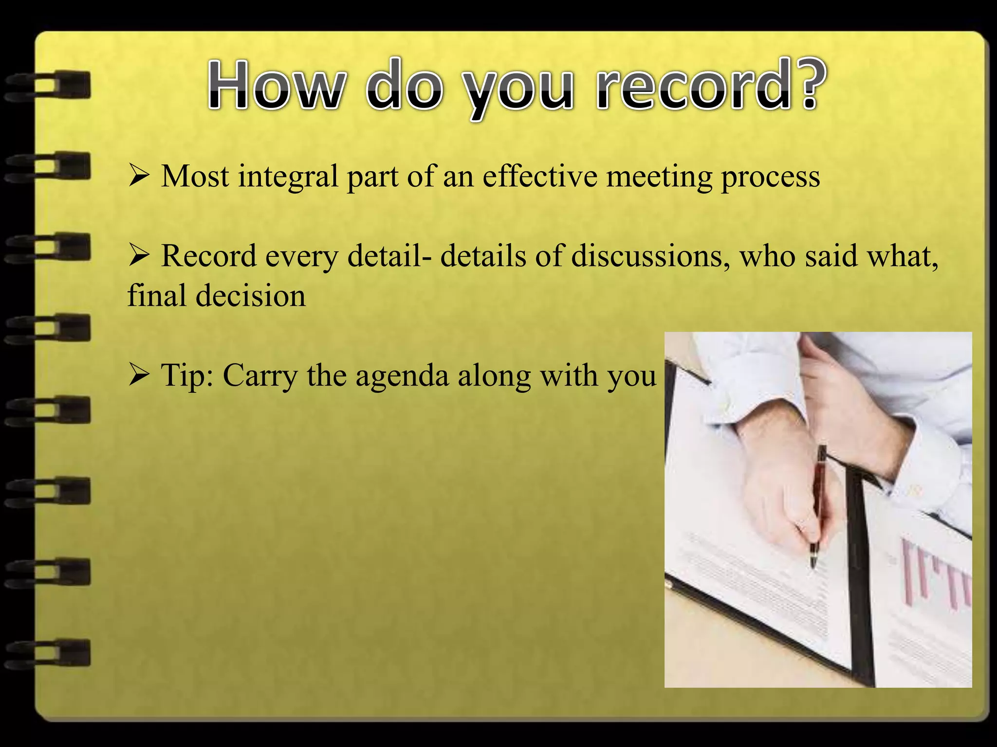  Most integral part of an effective meeting process
 Record every detail- details of discussions, who said what,
final decision
 Tip: Carry the agenda along with you
 