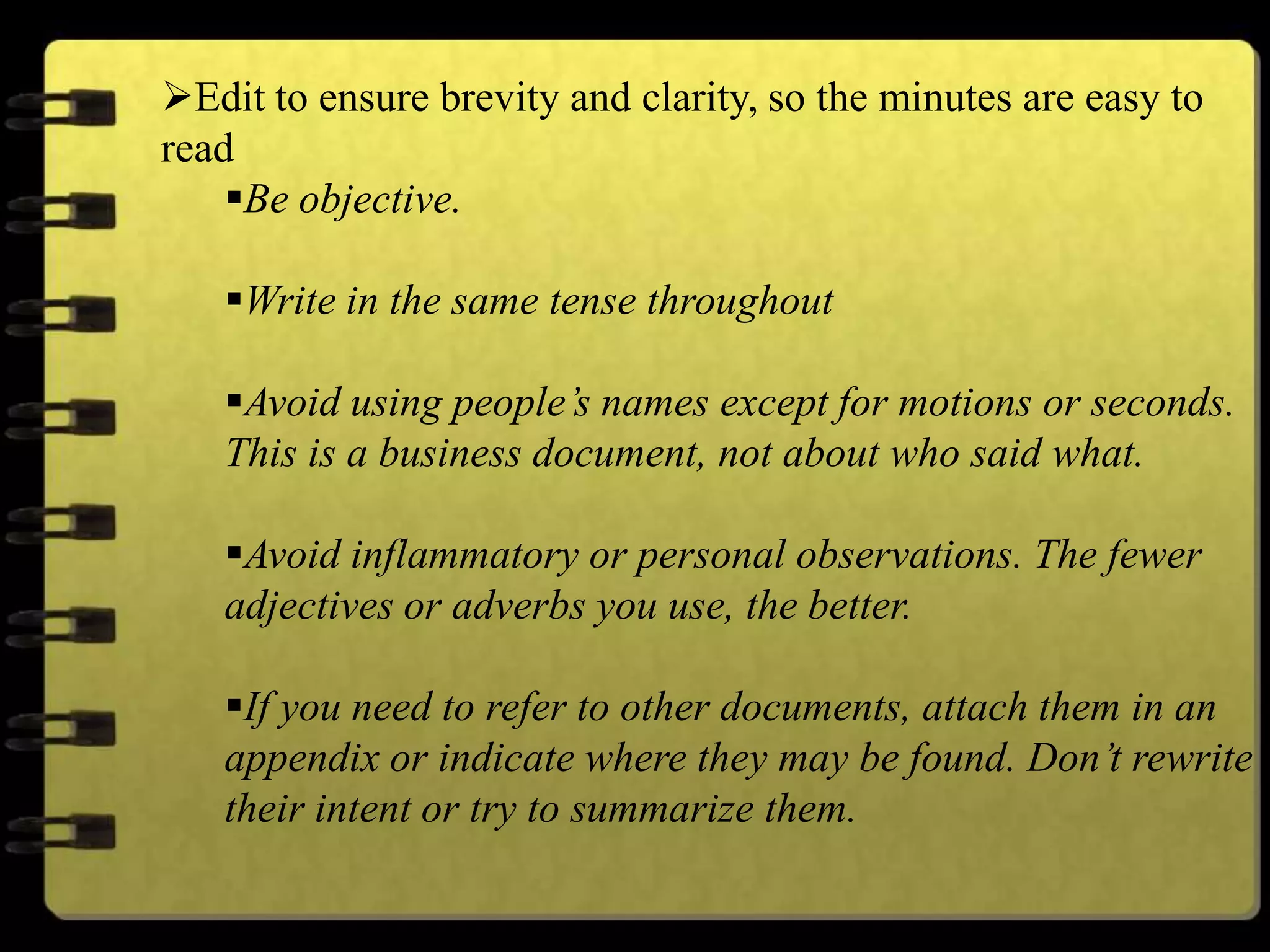 Edit to ensure brevity and clarity, so the minutes are easy to
read
Be objective.
Write in the same tense throughout
Avoid using people’s names except for motions or seconds.
This is a business document, not about who said what.
Avoid inflammatory or personal observations. The fewer
adjectives or adverbs you use, the better.
If you need to refer to other documents, attach them in an
appendix or indicate where they may be found. Don’t rewrite
their intent or try to summarize them.
 