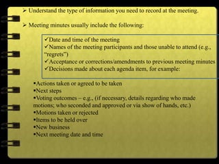  Understand the type of information you need to record at the meeting.
 Meeting minutes usually include the following:
Date and time of the meeting
Names of the meeting participants and those unable to attend (e.g.,
“regrets”)
Acceptance or corrections/amendments to previous meeting minutes
Decisions made about each agenda item, for example:
Actions taken or agreed to be taken
Next steps
Voting outcomes – e.g., (if necessary, details regarding who made
motions; who seconded and approved or via show of hands, etc.)
Motions taken or rejected
Items to be held over
New business
Next meeting date and time
 
