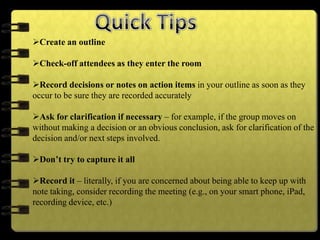 Create an outline
Check-off attendees as they enter the room
Record decisions or notes on action items in your outline as soon as they
occur to be sure they are recorded accurately
Ask for clarification if necessary – for example, if the group moves on
without making a decision or an obvious conclusion, ask for clarification of the
decision and/or next steps involved.
Don’t try to capture it all
Record it – literally, if you are concerned about being able to keep up with
note taking, consider recording the meeting (e.g., on your smart phone, iPad,
recording device, etc.)
 