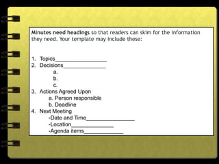 Minutes need headings so that readers can skim for the information
they need. Your template may include these:
1. Topics_________________
2. Decisions______________
a.
b.
c.
3. Actions Agreed Upon
a. Person responsible
b. Deadline
4. Next Meeting
-Date and Time________________
-Location______________
-Agenda items_____________
 