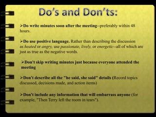 Do write minutes soon after the meeting--preferably within 48
hours.
Do use positive language. Rather than describing the discussion
as heated or angry, use passionate, lively, or energetic--all of which are
just as true as the negative words.
Don't skip writing minutes just because everyone attended the
meeting
Don't describe all the "he said, she said" details (Record topics
discussed, decisions made, and action items)
Don't include any information that will embarrass anyone (for
example, "Then Terry left the room in tears").
 