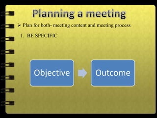  Plan for both- meeting content and meeting process
1. BE SPECIFIC
Objective Outcome
 