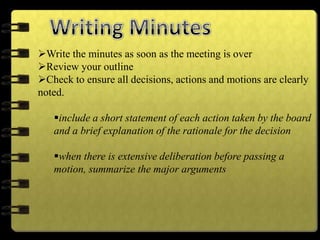 Write the minutes as soon as the meeting is over
Review your outline
Check to ensure all decisions, actions and motions are clearly
noted.
include a short statement of each action taken by the board
and a brief explanation of the rationale for the decision
when there is extensive deliberation before passing a
motion, summarize the major arguments
 